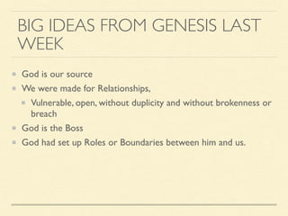 BIG IDEAS FROM GENESIS LAST
WEEK
God is our source
We were made for Relationships,
Vulnerable, open, without duplicity and without brokenness or
breach
God is the Boss
God had set up Roles or Boundaries between him and us.
 
