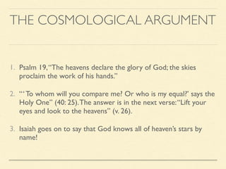 THE COSMOLOGICAL ARGUMENT
1. Psalm 19,“The heavens declare the glory of God; the skies
proclaim the work of his hands.”
2. “‘ To whom will you compare me? Or who is my equal?’ says the
Holy One” (40: 25).The answer is in the next verse:“Lift your
eyes and look to the heavens” (v. 26).
3. Isaiah goes on to say that God knows all of heaven’s stars by
name!
 