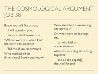 THE COSMOLOGICAL ARGUMENT
JOB 38
Brace yourself like a man;
I will question you,
and you shall answer me.
“Where were you when I laid
the earth’s foundation?
Tell me, if you understand
Who marked off its
dimensions? Surely you know!
Who stretched a measuring
line across it?
On what were its footings
set,
or who laid its
cornerstone—
while the morning stars sang
together
and all the angels[a]
shouted for joy?
 