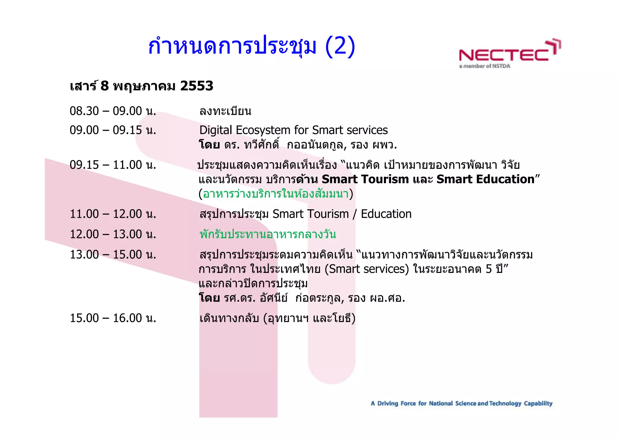 กําหนดการประชุม (2)
เสาร์ 8 พฤษภาคม 2553
08.30 – 09.00 น.   ลงทะเบียน
09.00 – 09.15 น.   Digital Ecosystem for Smart services
                                ั
                   โดย ดร. ทวีศกดิ์ กออนันตกูล, รอง ผพว.
09.15 – 11.00 น.   ประชุมแสดงความคิดเห็นเรือง “แนวคิด เป้ าหมายของการพัฒนา วิจัย
                        ุ                    ่
                   และนวัตกรรม บริการด้าน Smart Tourism และ Smart Education”
                                           ั
                   (อาหารว่างบริการในห ้องสมมนา)
11.00 – 12.00 น.   สรุปการประชุม Smart Tourism / Education
                      ุ        ุ
12.00 – 13.00 น.   พักรับประทานอาหารกลางวัน
13.00 – 15.00 น.   สรุปการประชุมระดมความคิดเห็น “แนวทางการพัฒนาวิจัยและนวัตกรรม
                   การบรการ
                   การบริการ ในประเทศไทย (Smart services) ในระยะอนาคต 5 ปี ”
                                                                        ป
                   และกล่าวปิ ดการประชุม
                   โดย รศ.ดร. อัศนีย ์ ก่อตระกูล, รอง ผอ.ศอ.
15.00 16.00 น.
15 00 – 16 00 น    เดนทางกลบ (อุทยานฯ และโยธ)
                   เดินทางกลับ (อทยานฯ และโยธี)
 