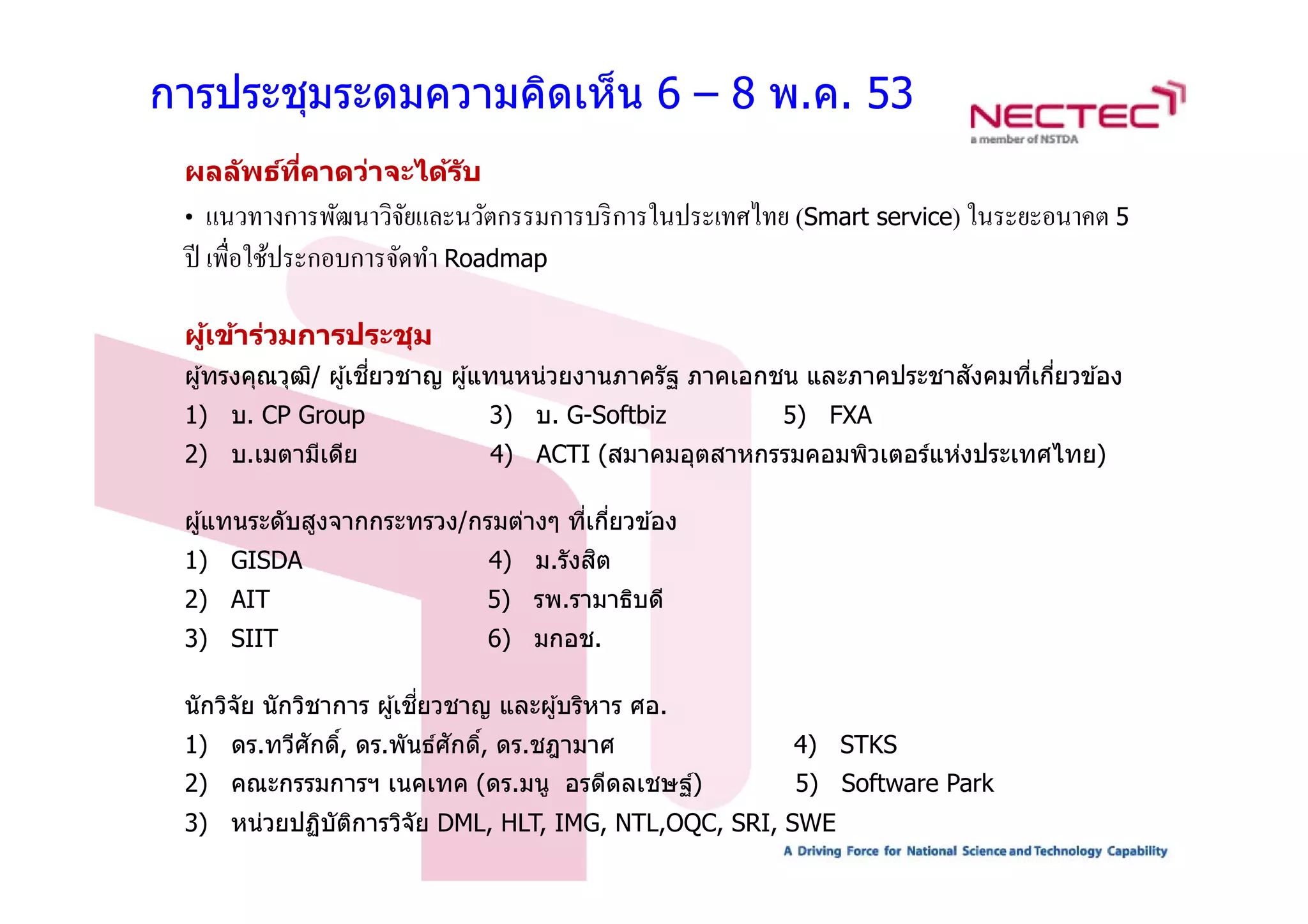 การประชุมระดมความคิดเห็น 6 – 8 พ.ค. 53
 ผลล ัพธ์ทคาดว่าจะได้ร ับ
          ี่
 •  แนวทางการพัฒนาวิจยและนวัตกรรมการบริ การในประเทศไทย (Smart service) ในระยะอนาคต 5
                      ั
 ป ื่ ใ ป
 ปี เพอใชประกอบการจดทา R d
         ้           ั ํ Roadmap

 ผูเข้าร่วมการประชุม
   ้
                      ่ี                                               ั
 ผู ้ทรงคุณวุฒ/ ผู ้เชยวชาญ ผู ้แทนหน่วยงานภาครัฐ ภาคเอกชน และภาคประชาสงคมทีเกียวข ้อง
              ิ                                                             ่ ่
 1) บ. CP Group                3) บ. G-Softbiz         5) FXA
 2) บ.เมตามีเดีย
    บ.เมตามเดย                 4) ACTI (สมาคมอตสาหกรรมคอมพิวเตอร์แห่งประเทศไทย)
                                       (สมาคมอุตสาหกรรมคอมพวเตอรแหงประเทศไทย)

 ผู ้แทนระดับสูงจากกระทรวง/กรมต่างๆ ทีเกียวข ้อง
                                      ่ ่
 1) GISDA                               ิ
                               4) ม.รังสต
                                  ม.รงสต
 2) AIT                        5) รพ.รามาธิบดี
 3) SIIT                       6) มกอช.

                           ี่
 นักวิจัย นักวิชาการ ผู ้เชยวชาญ และผู ้บริหาร ศอ.
 1) ดร.ทวีศกดิ, ดร.พันธ์ศักดิ, ดร.ชฎามาศ
           ั ์               ์                          4) STKS
 2) คณะกรรมการฯ เนคเทค (
                       (ดร.มนู อรดีดลเชษฐ์)
                                   ี      ์             5) Software P k
                                                           S ft     Park
 3) หน่วยปฏิบัตการวิจัย DML, HLT, IMG, NTL,OQC, SRI, SWE
               ิ
 