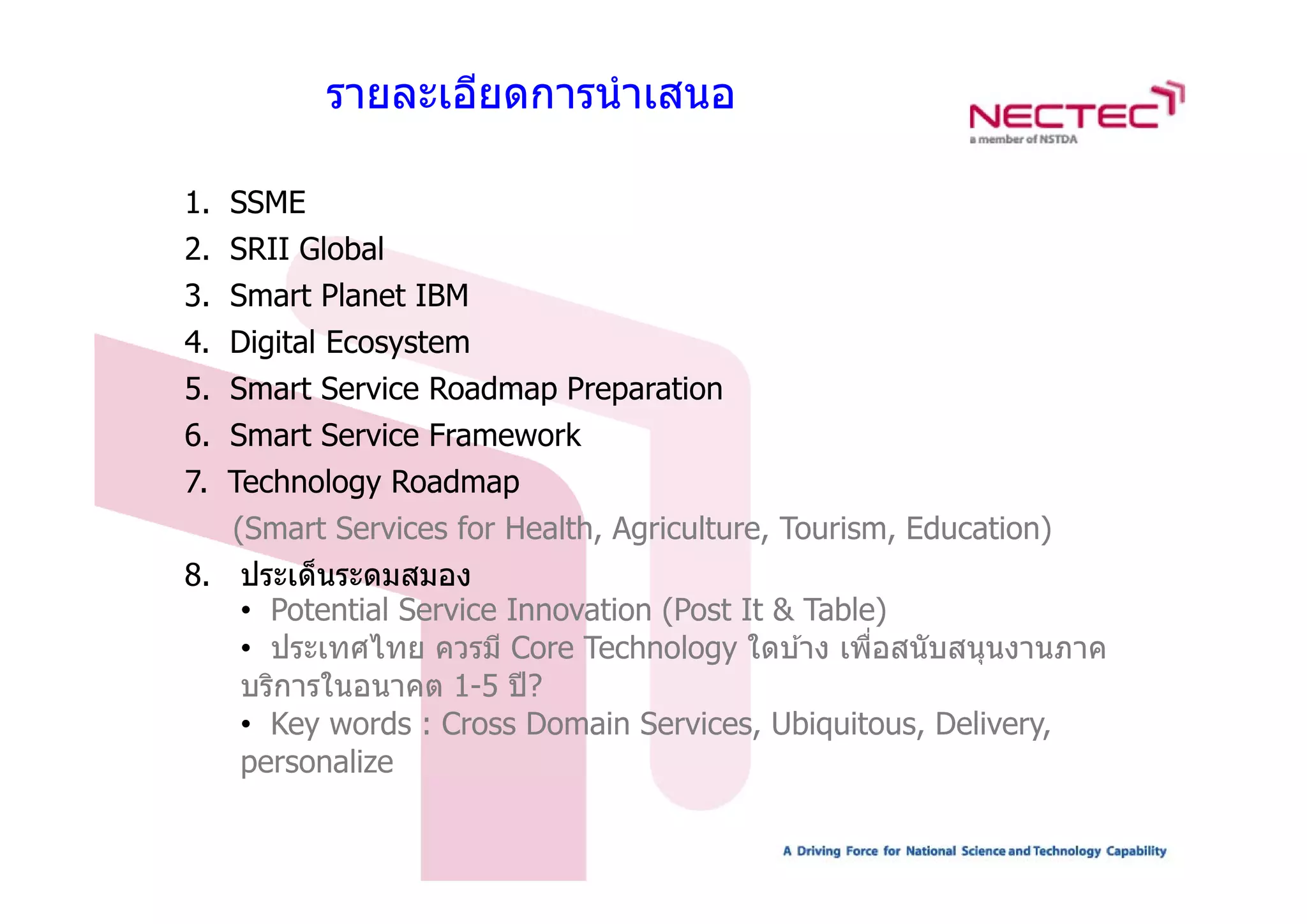 รายละเอียดการนํ าเสนอ

1. SSME
2.
2 SRII Global
3. Smart Planet IBM
4. Digital Ecosystem
     g         y
5. Smart Service Roadmap Preparation
6. Smart Service Framework
7. Technology Roadmap
   (Smart Services for Health, Agriculture, Tourism, Education)
8. ประเด็็นระดมสมอง
8 ป            ส
   • Potential Service Innovation (Post It & Table)
   • ประเทศไทย ควรมี Core Technology ใดบ ้าง เพือสนับสนุนงานภาค
                                                  ่
   บริการในอนาคต 1-5 ปี ?
   • Key words : Cross Domain Services, Ubiquitous, Delivery,
   p
   personalize
 