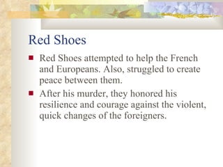 Red Shoes Red Shoes attempted to help the French and Europeans. Also, struggled to create peace between them. After his murder, they honored his resilience and courage against the violent, quick changes of the foreigners.