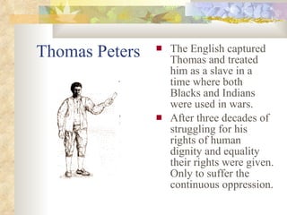 Thomas Peters The English captured Thomas and treated him as a slave in a time where both Blacks and Indians were used in wars. After three decades of struggling for his rights of human dignity and equality their rights were given. Only to suffer the continuous oppression.