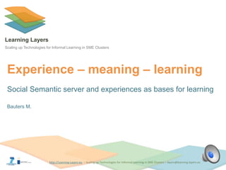 http://Learning-Layers-euhttp://Learning-Layers-eu
Learning Layers
Scaling up Technologies for Informal Learning in SME Clusters
Experience – meaning – learning
Social Semantic server and experiences as bases for learning
Bauters M.
 