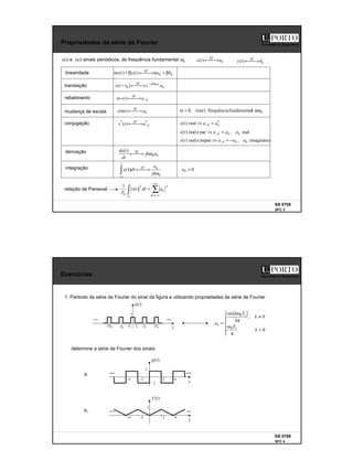 2
SS 0708
SFC 3
Faculdade de Engenharia
Propriedades da série de Fourier
x(t) e y(t) sinais periódicos, de frequência fundamental ω0 k
SF
a
t
x 
→
←
)
( k
SF
b
t
y 
→
←
)
(
linearidade
translação
rebatimento
mudança de escala
derivação
integração
k
k
SF
b
a
t
y
t
x β
+
α

→
←
β
+
α )
(
)
(
k
t
jk
SF
a
e
t
t
x 0
0
)
( 0
ω
−

→
←
−
k
SF
a
t
x −

→
←
− )
(
k
SF
a
t
x 
→
←
α )
( 0
l
fundamenta
frequência
)
(
,
0 αω
α
>
α t
x
conjugação *
*
)
( k
SF
a
t
x −

→
←
k
SF
a
jk
dt
t
dx
0
)
(
ω

→
←
0
)
(
ω

→
←
τ
τ
∫∞
−
jk
a
d
x k
SF
t
0
0 =
a
*
real
)
( k
k a
a
t
x =
⇒ −
real
,
par
e
real
)
( k
k
k a
a
a
t
x =
⇒ −
imaginário
,
ímpar
e
real
)
( k
k
k a
a
a
t
x −
=
⇒ −
∑
∫
+∞
−∞
=
=
k
k
T
a
dt
t
x
T
2
2
0
0
)
(
1
relação de Parseval
SS 0708
SFC 4
Faculdade de Engenharia
Exercícios
1. Partindo da série de Fourier do sinal da figura e utilizando propriedades da série de Fourier
a.
b.
determine a série de Fourier dos sinais:
( )







=
π
ω
≠
π
ω
=
0
0
,
sin
1
0
1
0
k
T
k
k
T
k
ak
t
)
(t
g
2
1
2 4
2
−
4
−
2
1
−
t
)
(t
x
1
0
T 0
2T
1
T
1
T
−
0
T
−
0
2T
−
t
)
(t
f
1
2 4
2
−
4
−
 