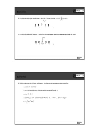3
SS 0708
SFC 5
Faculdade de Engenharia
Exercícios
2. Partindo da definição, determine a série de Fourier do sinal
t
)
(t
x
1
0
T 0
2T
1
T
1
T
−
0
T
−
0
2T
−
∑
+∞
−∞
=
−
δ
=
δ
m
T mT
t
t )
(
)
( 0
0
t
)
(
0
t
T
δ
1
0
T 0
2T
0
T
−
0
2T
−
3. Partindo do exercício anterior e utilizando propriedades, determine a série de Fourier do sinal
SS 0708
SFC 6
Faculdade de Engenharia
Exercícios
4. Determine os sinais x(t) que satisfazem simultaneamente as seguintes condições
a. x(t) é um sinal real
b. x(t) tem período 4, e coeficientes da série de Fourier ak
c.
d. o sinal y(t) com coeficientes de Fourier é real e ímpar
e.
1
,
0 >
= k
ak
k
jk
k a
e
b −
π
−
= 2
/
∫ =
4
0
2
2
1
)
(
4
1
dt
t
x
 