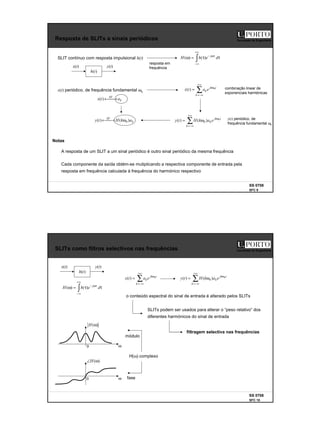 5
SS 0708
SFC 9
Faculdade de Engenharia
Resposta de SLITs a sinais periódicos
x(t)
)
(t
h
y(t)
SLIT contínuo com resposta impulsional h(t) ∫
+∞
∞
−
ωτ
−
τ
τ
=
ω d
e
h
H j
)
(
)
(
A resposta de um SLIT a um sinal periódico é outro sinal periódico da mesma frequência
Cada componente da saída obtém-se mutiplicando a respectiva componente de entrada pela
resposta em frequência calculada à frequência do harmónico respectivo
resposta em
frequência
x(t) periódico, de frequência fundamental ω0
Notas
∑
+∞
−∞
=
ω
=
k
t
jk
ke
a
t
x 0
)
( combinação linear de
exponenciais harmónicas
∑
+∞
−∞
=
ω
ω
=
k
t
jk
ke
a
k
H
t
y 0
)
(
)
( 0
k
SF
a
t
x 
→
←
)
(
k
SF
a
k
H
t
y )
(
)
( 0
ω

→
← y(t) periódico, de
frequência fundamental ω0
SS 0708
SFC 10
Faculdade de Engenharia
SLITs como filtros selectivos nas frequências
x(t)
)
(t
h
y(t)
o conteúdo espectral do sinal de entrada é alterado pelos SLITs
∫
+∞
∞
−
ωτ
−
τ
τ
=
ω d
e
h
H j
)
(
)
(
∑
+∞
−∞
=
ω
=
k
t
jk
ke
a
t
x 0
)
( ∑
+∞
−∞
=
ω
ω
=
k
t
jk
ke
a
k
H
t
y 0
)
(
)
( 0
SLITs podem ser usados para alterar o “peso relativo” dos
diferentes harmónicos do sinal de entrada
filtragem selectiva nas frequências
)
(ω
H
ω
0
)
(ω
∠H
ω
0
H(ω) complexo
módulo
fase
 