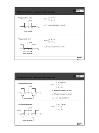 6
SS 0708
SFC 11
Faculdade de Engenharia
SLITs como filtros selectivos nas frequências
)
(ω
H
ω
0 c
ω
c
ω
−
Filtro passa baixo ideal





ω
>
ω
ω
≤
ω
=
ω
c
c
H
,
0
,
1
)
(
ωc à frequência (superior) de corte
)
(ω
H
ω
0 c
ω
c
ω
−
Filtro passa alto ideal





ω
≥
ω
ω
<
ω
=
ω
c
c
H
,
1
,
0
)
(
ωc à frequência (inferior) de corte
banda passante
banda de rejeição
SS 0708
SFC 12
Faculdade de Engenharia
SLITs como filtros selectivos nas frequências
Filtro passa banda ideal







ω
>
ω
ω
<
ω
ω
≤
ω
≤
ω
=
ω
2
1
2
1
,
0
,
0
,
1
)
(
c
c
c
c
H
ωc1 à frequência inferior de corte
Filtro rejeita banda ideal
banda de rejeição
ωc2 à frequência superior de corte
)
(ω
H
ω
0 1
c
ω
1
c
ω
−
banda passante
2
c
ω
2
c
ω
−
ωc2 – ωc1 à largura de banda
)
(ω
H
ω
0 1
c
ω
1
c
ω
− 2
c
ω
2
c
ω
−







ω
>
ω
ω
<
ω
ω
≤
ω
≤
ω
=
ω
2
1
2
1
,
1
,
1
,
0
)
(
c
c
c
c
H
 