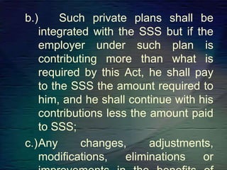 b.) Such private plans shall be
integrated with the SSS but if the
employer under such plan is
contributing more than what is
required by this Act, he shall pay
to the SSS the amount required to
him, and he shall continue with his
contributions less the amount paid
to SSS;
c.)Any changes, adjustments,
modifications, eliminations or
 