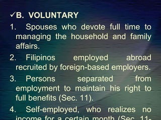 B. VOLUNTARY
1. Spouses who devote full time to
managing the household and family
affairs.
2. Filipinos employed abroad
recruited by foreign-based employers.
3. Persons separated from
employment to maintain his right to
full benefits (Sec. 11).
4. Self-employed, who realizes no
 