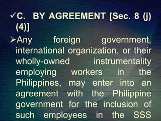 C. BY AGREEMENT [Sec. 8 (j)
(4)]
Any foreign government,
international organization, or their
wholly-owned instrumentality
employing workers in the
Philippines, may enter into an
agreement with the Philippine
government for the inclusion of
such employees in the SSS
 