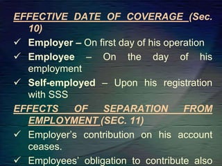 EFFECTIVE DATE OF COVERAGE (Sec.
10)
 Employer – On first day of his operation
 Employee – On the day of his
employment
 Self-employed – Upon his registration
with SSS
EFFECTS OF SEPARATION FROM
EMPLOYMENT (SEC. 11)
 Employer’s contribution on his account
ceases.
 Employees’ obligation to contribute also
 