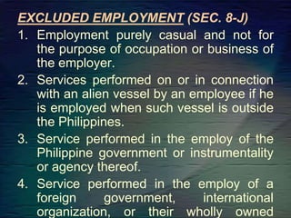 EXCLUDED EMPLOYMENT (SEC. 8-J)
1. Employment purely casual and not for
the purpose of occupation or business of
the employer.
2. Services performed on or in connection
with an alien vessel by an employee if he
is employed when such vessel is outside
the Philippines.
3. Service performed in the employ of the
Philippine government or instrumentality
or agency thereof.
4. Service performed in the employ of a
foreign government, international
organization, or their wholly owned
 