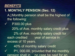 BENEFITS
1. MONTHLY PENSION (Sec. 12)
A.] Monthly pension shall be the highest of
the following:
 P300.00 plus
20% of Ave. monthly salary credit plus
2% of Ave. monthly salary credit for
each credited year of service in
excess of 10 years.
 40% of monthly salary credit
 P1, 000.00, provided that the monthly
 