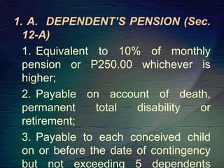 1. A. DEPENDENT’S PENSION (Sec.
12-A)
1. Equivalent to 10% of monthly
pension or P250.00 whichever is
higher;
2. Payable on account of death,
permanent total disability or
retirement;
3. Payable to each conceived child
on or before the date of contingency
but not exceeding 5 dependents
 