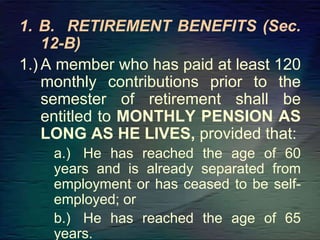 1. B. RETIREMENT BENEFITS (Sec.
12-B)
1.) A member who has paid at least 120
monthly contributions prior to the
semester of retirement shall be
entitled to MONTHLY PENSION AS
LONG AS HE LIVES, provided that:
a.) He has reached the age of 60
years and is already separated from
employment or has ceased to be self-
employed; or
b.) He has reached the age of 65
years.
 