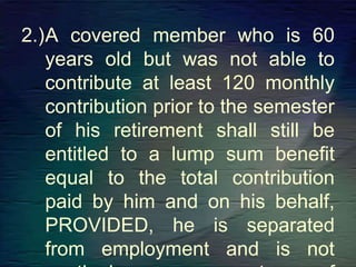 2.)A covered member who is 60
years old but was not able to
contribute at least 120 monthly
contribution prior to the semester
of his retirement shall still be
entitled to a lump sum benefit
equal to the total contribution
paid by him and on his behalf,
PROVIDED, he is separated
from employment and is not
 