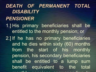 DEATH OF PERMANENT TOTAL
DISABILITY
PENSIONER
1.] His primary beneficiaries shall be
entitled to the monthly pension; or
2.] If he has no primary beneficiaries
and he dies within sixty (60) months
from the start of his monthly
pension, his secondary beneficiaries
shall be entitled to a lump sum
benefit equivalent to the total
 