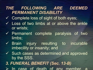 THE FOLLOWING ARE DEEMED
PERMANENT DISABILITY
 Complete loss of sight of both eyes;
 Loss of two limbs at or above the ankle
or wrists;
 Permanent complete paralysis of two
limbs;
 Brain injury resulting to incurable
imbecility or insanity; and
 Such cases as determined and approved
by the SSS.
3. FUNERAL BENEFIT (Sec. 13-B)
 