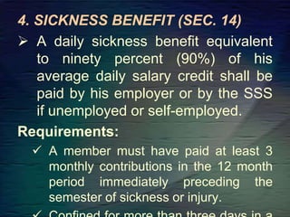 4. SICKNESS BENEFIT (SEC. 14)
 A daily sickness benefit equivalent
to ninety percent (90%) of his
average daily salary credit shall be
paid by his employer or by the SSS
if unemployed or self-employed.
Requirements:
 A member must have paid at least 3
monthly contributions in the 12 month
period immediately preceding the
semester of sickness or injury.
 