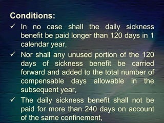 Conditions:
 In no case shall the daily sickness
benefit be paid longer than 120 days in 1
calendar year,
 Nor shall any unused portion of the 120
days of sickness benefit be carried
forward and added to the total number of
compensable days allowable in the
subsequent year,
 The daily sickness benefit shall not be
paid for more than 240 days on account
of the same confinement,
 