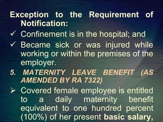 Exception to the Requirement of
Notification:
 Confinement is in the hospital; and
 Became sick or was injured while
working or within the premises of the
employer.
5. MATERNITY LEAVE BENEFIT (AS
AMENDED BY RA 7322)
 Covered female employee is entitled
to a daily maternity benefit
equivalent to one hundred percent
(100%) of her present basic salary,
 