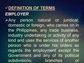 DEFINITION OF TERMS
EMPLOYER
Any person natural or juridical,
domestic or foreign, who carries on in
the Philippines, any trade business,
industry undertaking or activity of any
kind and uses the services of another
person who is under his orders as
regards the employment except the
Government and any of its political
subdivisions, branches or
 