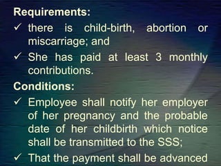 Requirements:
 there is child-birth, abortion or
miscarriage; and
 She has paid at least 3 monthly
contributions.
Conditions:
 Employee shall notify her employer
of her pregnancy and the probable
date of her childbirth which notice
shall be transmitted to the SSS;
 That the payment shall be advanced
 