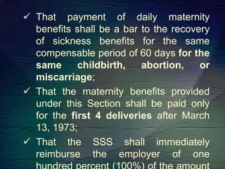  That payment of daily maternity
benefits shall be a bar to the recovery
of sickness benefits for the same
compensable period of 60 days for the
same childbirth, abortion, or
miscarriage;
 That the maternity benefits provided
under this Section shall be paid only
for the first 4 deliveries after March
13, 1973;
 That the SSS shall immediately
reimburse the employer of one
 