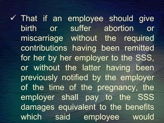  That if an employee should give
birth or suffer abortion or
miscarriage without the required
contributions having been remitted
for her by her employer to the SSS,
or without the latter having been
previously notified by the employer
of the time of the pregnancy, the
employer shall pay to the SSS
damages equivalent to the benefits
which said employee would
 