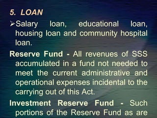 5. LOAN
Salary loan, educational loan,
housing loan and community hospital
loan.
Reserve Fund - All revenues of SSS
accumulated in a fund not needed to
meet the current administrative and
operational expenses incidental to the
carrying out of this Act.
Investment Reserve Fund - Such
portions of the Reserve Fund as are
 