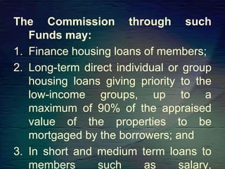 The Commission through such
Funds may:
1. Finance housing loans of members;
2. Long-term direct individual or group
housing loans giving priority to the
low-income groups, up to a
maximum of 90% of the appraised
value of the properties to be
mortgaged by the borrowers; and
3. In short and medium term loans to
members such as salary,
 