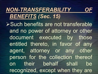 NON-TRANSFERABILITY OF
BENEFITS (Sec. 15)
Such benefits are not transferable
and no power of attorney or other
document executed by those
entitled thereto, in favor of any
agent, attorney or any other
person for the collection thereof
on their behalf shall be
recognized, except when they are
 