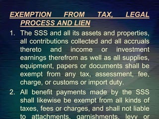 EXEMPTION FROM TAX, LEGAL
PROCESS AND LIEN
1. The SSS and all its assets and properties,
all contributions collected and all accruals
thereto and income or investment
earnings therefrom as well as all supplies,
equipment, papers or documents shall be
exempt from any tax, assessment, fee,
charge, or customs or import duty.
2. All benefit payments made by the SSS
shall likewise be exempt from all kinds of
taxes, fees or charges, and shall not liable
to attachments, garnishments, levy or
 