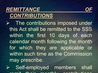 REMITTANCE OF
CONTRIBUTIONS
 The contributions imposed under
this Act shall be remitted to the SSS
within the first 10 days of each
calendar month following the month
for which they are applicable or
within such time as the Commission
may prescribe.
 Self-employed members shall
 