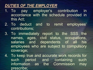 DUTIES OF THE EMPLOYER
1. To pay employer’s contribution in
accordance with the schedule provided in
this Act;
2. To deduct and to remit employees’
contributions;
3. To immediately report to the SSS the
names, ages, civil status, occupations,
salaries and dependents of all his
employees who are subject to compulsory
coverage;
4. To keep true and accurate work records for
such period and containing such
information as the Commission may
prescribe;
 
