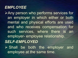 EMPLOYEE
Any person who performs services for
an employer in which either or both
mental and physical efforts are used
and who receives compensation for
such services, where there is an
employer- employee relationship.
SELF-EMPLOYED
 Shall be both the employer and
employee at the same time.
 