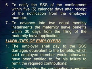6. To notify the SSS of the confinement
within five (5) calendar days after receipt
of the notification from the employee
member;
7. To advance into two equal monthly
installments the maternity leave benefits
within 30 days from the filing of the
maternity leave application.
LIABILITIES OF EMPLOYERS
1. The employer shall pay to the SSS
damages equivalent to the benefits, which
said employee member would otherwise
have been entitled to, for his failure to
remit the required contributions;
 