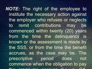 NOTE: The right of the employee to
institute the necessary action against
the employer who refuses or neglects
to remit contributions may be
commenced within twenty (20) years
from the time the delinquency is
known or the assessment is made by
the SSS, or from the time the benefit
accrues, as the case may be. The
prescriptive period does not
commence when the obligation to pay
 