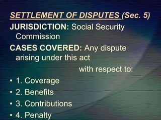 SETTLEMENT OF DISPUTES (Sec. 5)
JURISDICTION: Social Security
Commission
CASES COVERED: Any dispute
arising under this act
with respect to:
• 1. Coverage
• 2. Benefits
• 3. Contributions
• 4. Penalty
 
