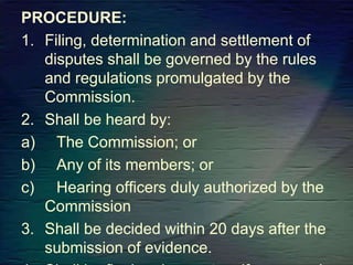 PROCEDURE:
1. Filing, determination and settlement of
disputes shall be governed by the rules
and regulations promulgated by the
Commission.
2. Shall be heard by:
a) The Commission; or
b) Any of its members; or
c) Hearing officers duly authorized by the
Commission
3. Shall be decided within 20 days after the
submission of evidence.
 