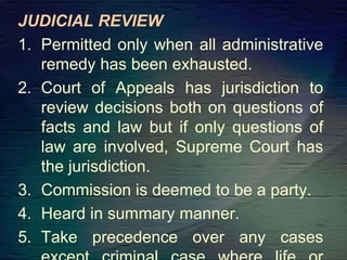 JUDICIAL REVIEW
1. Permitted only when all administrative
remedy has been exhausted.
2. Court of Appeals has jurisdiction to
review decisions both on questions of
facts and law but if only questions of
law are involved, Supreme Court has
the jurisdiction.
3. Commission is deemed to be a party.
4. Heard in summary manner.
5. Take precedence over any cases
 