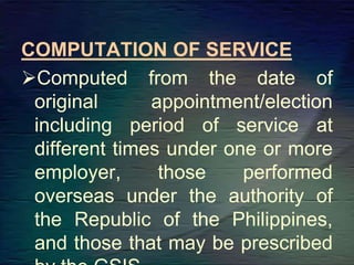 COMPUTATION OF SERVICE
Computed from the date of
original appointment/election
including period of service at
different times under one or more
employer, those performed
overseas under the authority of
the Republic of the Philippines,
and those that may be prescribed
 
