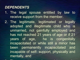 DEPENDENTS
1. The legal spouse entitled by law to
receive support from the member.
2. The legitimate, legitimated or legally
adopted and illegitimate child who is
unmarried, not gainfully employed and
has not reached 21 years of age or if 21
years of age, he is congenitally
incapacitated or while still a minor has
been permanently incapacitated and
incapable of self- support, physically and
mentally, and
 