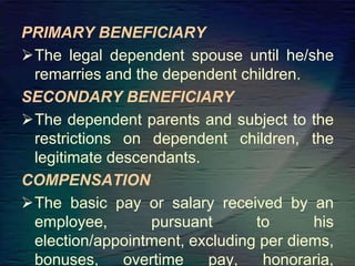 PRIMARY BENEFICIARY
The legal dependent spouse until he/she
remarries and the dependent children.
SECONDARY BENEFICIARY
The dependent parents and subject to the
restrictions on dependent children, the
legitimate descendants.
COMPENSATION
The basic pay or salary received by an
employee, pursuant to his
election/appointment, excluding per diems,
bonuses, overtime pay, honoraria,
 