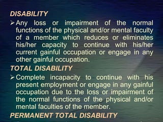 DISABILITY
Any loss or impairment of the normal
functions of the physical and/or mental faculty
of a member which reduces or eliminates
his/her capacity to continue with his/her
current gainful occupation or engage in any
other gainful occupation.
TOTAL DISABILITY
Complete incapacity to continue with his
present employment or engage in any gainful
occupation due to the loss or impairment of
the normal functions of the physical and/or
mental faculties of the member.
PERMANENT TOTAL DISABILITY
 
