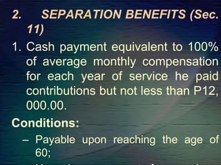 2. SEPARATION BENEFITS (Sec.
11)
1. Cash payment equivalent to 100%
of average monthly compensation
for each year of service he paid
contributions but not less than P12,
000.00.
Conditions:
– Payable upon reaching the age of
60;
 