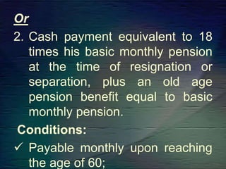 Or
2. Cash payment equivalent to 18
times his basic monthly pension
at the time of resignation or
separation, plus an old age
pension benefit equal to basic
monthly pension.
Conditions:
 Payable monthly upon reaching
the age of 60;
 