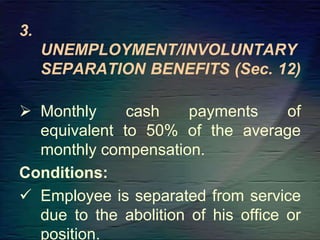 3.
UNEMPLOYMENT/INVOLUNTARY
SEPARATION BENEFITS (Sec. 12)
 Monthly cash payments of
equivalent to 50% of the average
monthly compensation.
Conditions:
 Employee is separated from service
due to the abolition of his office or
position.
 
